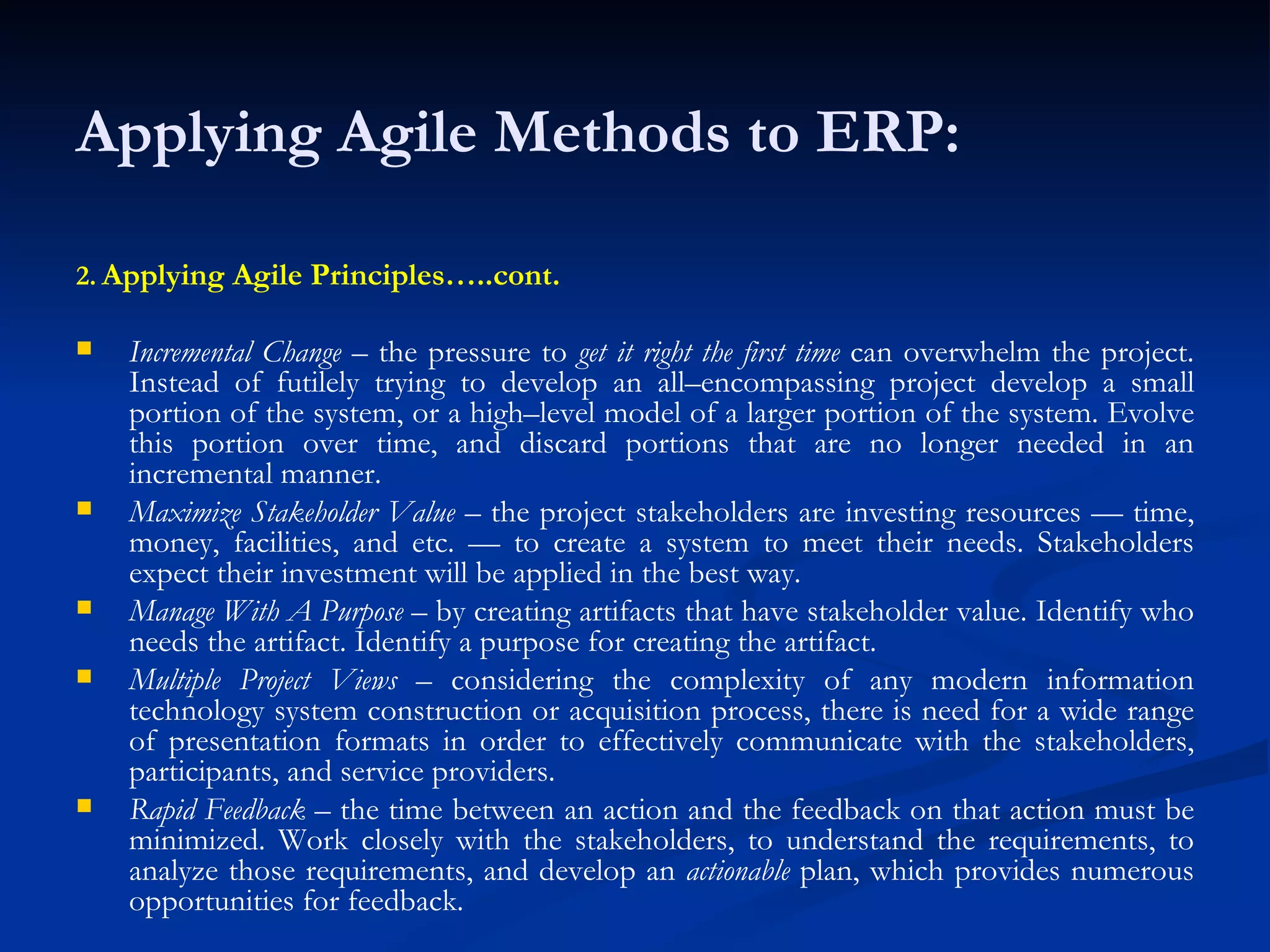 Applying Agile Methods to ERP: 2.   Applying Agile Principles…..cont. Incremental Change  – the pressure to  get it right the first time  can overwhelm the project. Instead of futilely trying to develop an all–encompassing project develop a small portion of the system, or a high–level model of a larger portion of the system. Evolve this portion over time, and discard portions that are no longer needed in an incremental manner. Maximize Stakeholder Value  – the project stakeholders are investing resources — time, money, facilities, and etc. — to create a system to meet their needs. Stakeholders expect their investment will be applied in the best way. Manage With A Purpose  – by creating artifacts that have stakeholder value. Identify who needs the artifact. Identify a purpose for creating the artifact. Multiple Project Views  – considering the complexity of any modern information technology system construction or acquisition process, there is need for a wide range of presentation formats in order to effectively communicate with the stakeholders, participants, and service providers. Rapid Feedback  – the time between an action and the feedback on that action must be minimized. Work closely with the stakeholders, to understand the requirements, to analyze those requirements, and develop an  actionable  plan, which provides numerous opportunities for feedback. 