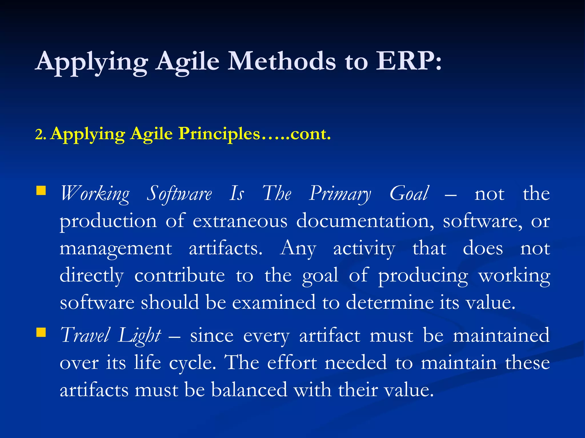 Applying Agile Methods to ERP: 2.   Applying Agile Principles…..cont. Working Software Is The Primary Goal  – not the production of extraneous documentation, software, or management artifacts. Any activity that does not directly contribute to the goal of producing working software should be examined to determine its value. Travel Light  – since every artifact must be maintained over its life cycle. The effort needed to maintain these artifacts must be balanced with their value. 