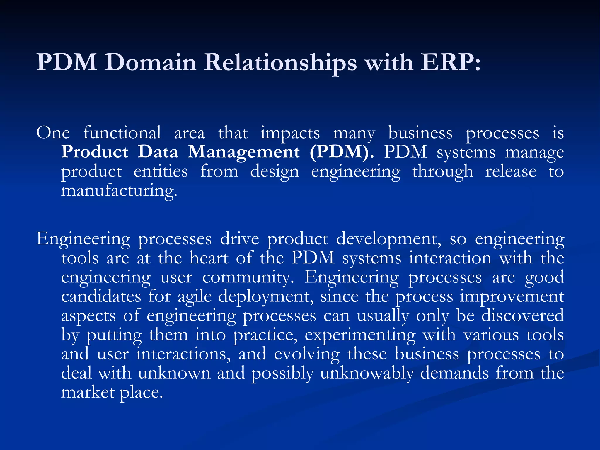 PDM Domain Relationships with ERP: One functional area that impacts many business processes is  Product Data Management (PDM).  PDM systems manage product entities from design engineering through release to manufacturing. Engineering processes drive product development, so engineering tools are at the heart of the PDM systems interaction with the engineering user community. Engineering processes are good candidates for agile deployment, since the process improvement aspects of engineering processes can usually only be discovered by putting them into practice, experimenting with various tools and user interactions, and evolving these business processes to deal with unknown and possibly unknowably demands from the market place. 