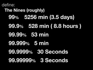 deﬁne:
 The Nines (roughly)
   99%	 5256 min (3.5 days)
   99.9%	 528 min ( 8.8 hours )
   99.99% 53 min
   99.999% 5 min
   99.9999% 30 Seconds
   99.99999% 3 Seconds
 