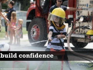 build confidence
http://www.flickr.com/photos/skevbo/4864249944
 