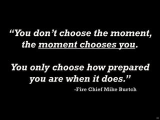 “You don’t choose the moment,
  the moment chooses you.

You only choose how prepared
    you are when it does.”
             -Fire Chief Mike Burtch




                                       33
 