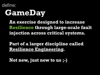 deﬁne:
 GameDay
   An exercise designed to increase
   Resilience through large-scale fault
   injection across critical systems.

   Part of a larger discipline called
   Resilience Engineering.

   Not new, just new to us ;-)
 