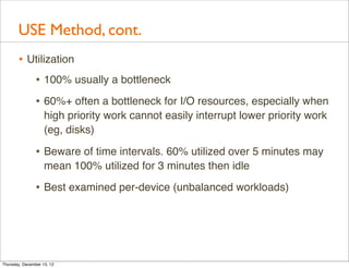 USE Method, cont.
       • Utilization
          • 100% usually a bottleneck
                • 60%+ often a bottleneck for I/O resources, especially when
                    high priority work cannot easily interrupt lower priority work
                    (eg, disks)

                • Beware of time intervals. 60% utilized over 5 minutes may
                    mean 100% utilized for 3 minutes then idle

                • Best examined per-device (unbalanced workloads)




Thursday, December 13, 12
 