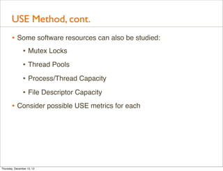 USE Method, cont.
       • Some software resources can also be studied:
          • Mutex Locks
                • Thread Pools
                • Process/Thread Capacity
                • File Descriptor Capacity
       • Consider possible USE metrics for each




Thursday, December 13, 12
 