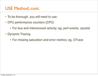 USE Method, cont.
       • To be thorough, you will need to use:
       • CPU performance counters (CPC)
                • For bus and interconnect activity; eg, perf events, cpustat
       • Dynamic Tracing
          • For missing saturation and error metrics; eg, DTrace




Thursday, December 13, 12
 