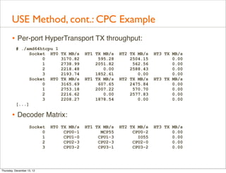 USE Method, cont.: CPC Example
       • Per-port HyperTransport TX throughput:
          # ./amd64htcpu 1
                Socket HT0      TX MB/s    HT1 TX MB/s   HT2 TX MB/s   HT3 TX MB/s
                     0          3170.82         595.28       2504.15          0.00
                     1          2738.99        2051.82        562.56          0.00
                     2          2218.48           0.00       2588.43          0.00
                     3          2193.74        1852.61          0.00          0.00
                Socket HT0      TX MB/s    HT1 TX MB/s   HT2 TX MB/s   HT3 TX MB/s
                     0          3165.69         607.65       2475.84          0.00
                     1          2753.18        2007.22        570.70          0.00
                     2          2216.62           0.00       2577.83          0.00
                     3          2208.27        1878.54          0.00          0.00
          [...]

       • Decoder Matrix:
                    Socket   HT0 TX MB/s   HT1 TX MB/s   HT2 TX MB/s   HT3 TX MB/s
                         0        CPU0-1         MCP55        CPU0-2          0.00
                         1        CPU1-0        CPU1-3          IO55          0.00
                         2        CPU2-3        CPU2-3        CPU2-0          0.00
                         3        CPU3-2        CPU3-1        CPU3-2          0.00




Thursday, December 13, 12
 