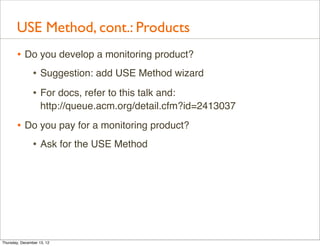 USE Method, cont.: Products
       • Do you develop a monitoring product?
          • Suggestion: add USE Method wizard
                • For docs, refer to this talk and:
                    http://queue.acm.org/detail.cfm?id=2413037

       • Do you pay for a monitoring product?
          • Ask for the USE Method




Thursday, December 13, 12
 