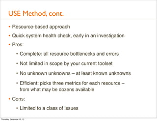 USE Method, cont.
       • Resource-based approach
       • Quick system health check, early in an investigation
       • Pros:
          • Complete: all resource bottlenecks and errors
                • Not limited in scope by your current toolset
                • No unknown unknowns – at least known unknowns
                • Efﬁcient: picks three metrics for each resource –
                    from what may be dozens available

       • Cons:
          • Limited to a class of issues
Thursday, December 13, 12
 