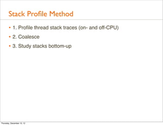 Stack Proﬁle Method
       • 1. Proﬁle thread stack traces (on- and off-CPU)
       • 2. Coalesce
       • 3. Study stacks bottom-up




Thursday, December 13, 12
 
