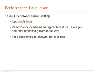 Performance Issue, cont.
       • Could try network packet snifﬁng
          • tcpdump/snoop
                • Performance overhead during capture (CPU, storage)
                    and post-processing (wireshark, etc)

                • Time consuming to analyze: not real-time




Thursday, December 13, 12
 
