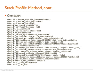 Stack Proﬁle Method, cont.
       • One stack:
           libc.so.1`mutex_trylock_adaptive+0x112
           libc.so.1`mutex_lock_impl+0x165
           libc.so.1`mutex_lock+0xc
           mysqld`key_cache_read+0x741
           mysqld`_mi_fetch_keypage+0x48
           mysqld`w_search+0x84
           mysqld`_mi_ck_write_btree+0xa5
           mysqld`mi_write+0x344
           mysqld`_ZN9ha_myisam9write_rowEPh+0x43
           mysqld`_ZN7handler12ha_write_rowEPh+0x8d
           mysqld`_ZL9end_writeP4JOINP13st_join_tableb+0x1a3
           mysqld`_ZL20evaluate_join_recordP4JOINP13st_join_tablei+0x11e
           mysqld`_Z10sub_selectP4JOINP13st_join_tableb+0x86
           mysqld`_ZL9do_selectP4JOINP4ListI4ItemEP5TABLEP9Procedure+0xd9
           mysqld`_ZN4JOIN4execEv+0x482
           mysqld`_Z12mysql_selectP3THDPPP4ItemP10TABLE_LISTjR4ListIS1_ES2_...
           mysqld`_Z13handle_selectP3THDP3LEXP13select_resultm+0x17d
           mysqld`_ZL21execute_sqlcom_selectP3THDP10TABLE_LIST+0xa6
           mysqld`_Z21mysql_execute_commandP3THD+0x124b
           mysqld`_Z11mysql_parseP3THDPcjP12Parser_state+0x3e1
           mysqld`_Z16dispatch_command19enum_server_commandP3THDPcj+0x1619
           mysqld`_Z24do_handle_one_connectionP3THD+0x1e5
           mysqld`handle_one_connection+0x4c
           libc.so.1`_thrp_setup+0xbc
           libc.so.1`_lwp_start

Thursday, December 13, 12
 