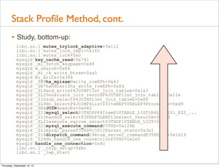 Stack Proﬁle Method, cont.
       • Study, bottom-up:
           libc.so.1`mutex_trylock_adaptive+0x112
           libc.so.1`mutex_lock_impl+0x165
           libc.so.1`mutex_lock+0xc
           mysqld`key_cache_read+0x741
           mysqld`_mi_fetch_keypage+0x48
           mysqld`w_search+0x84
           mysqld`_mi_ck_write_btree+0xa5
           mysqld`mi_write+0x344
           mysqld`_ZN9ha_myisam9write_rowEPh+0x43
           mysqld`_ZN7handler12ha_write_rowEPh+0x8d
           mysqld`_ZL9end_writeP4JOINP13st_join_tableb+0x1a3
           mysqld`_ZL20evaluate_join_recordP4JOINP13st_join_tablei+0x11e
           mysqld`_Z10sub_selectP4JOINP13st_join_tableb+0x86
           mysqld`_ZL9do_selectP4JOINP4ListI4ItemEP5TABLEP9Procedure+0xd9
           mysqld`_ZN4JOIN4execEv+0x482
           mysqld`_Z12mysql_selectP3THDPPP4ItemP10TABLE_LISTjR4ListIS1_ES2_...
           mysqld`_Z13handle_selectP3THDP3LEXP13select_resultm+0x17d
           mysqld`_ZL21execute_sqlcom_selectP3THDP10TABLE_LIST+0xa6
           mysqld`_Z21mysql_execute_commandP3THD+0x124b
           mysqld`_Z11mysql_parseP3THDPcjP12Parser_state+0x3e1
           mysqld`_Z16dispatch_command19enum_server_commandP3THDPcj+0x1619
           mysqld`_Z24do_handle_one_connectionP3THD+0x1e5
           mysqld`handle_one_connection+0x4c
           libc.so.1`_thrp_setup+0xbc
           libc.so.1`_lwp_start

Thursday, December 13, 12
 