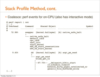 Stack Proﬁle Method, cont.
       • Coalesce: perf events for on-CPU (also has interactive mode)
         # perf report | cat
         [...]
         # Overhead      Command       Shared Object                      Symbol
         # ........ ........... ................. ..............................
         #
             72.98%      swapper [kernel.kallsyms] [k] native_safe_halt
                         |
                         --- native_safe_halt
                             default_idle
                             cpu_idle
                             rest_init
                             start_kernel
                             x86_64_start_reservations
                             x86_64_start_kernel

                   9.43%     dd [kernel.kallsyms] [k] acpi_pm_read
                             |
                             --- acpi_pm_read
                                  ktime_get_ts
                                |
                                |--87.75%-- __delayacct_blkio_start
                                |           io_schedule_timeout
                                |           balance_dirty_pages_ratelimited_nr
                                |           generic_file_buffered_write
         [...]

Thursday, December 13, 12
 