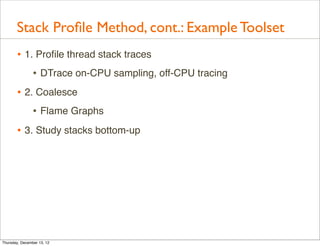 Stack Proﬁle Method, cont.: Example Toolset
       • 1. Proﬁle thread stack traces
           • DTrace on-CPU sampling, off-CPU tracing
       • 2. Coalesce
           • Flame Graphs
       • 3. Study stacks bottom-up




Thursday, December 13, 12
 