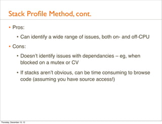 Stack Proﬁle Method, cont.
       • Pros:
          • Can identify a wide range of issues, both on- and off-CPU
       • Cons:
          • Doesn’t identify issues with dependancies – eg, when
                    blocked on a mutex or CV

                • If stacks aren’t obvious, can be time consuming to browse
                    code (assuming you have source access!)




Thursday, December 13, 12
 