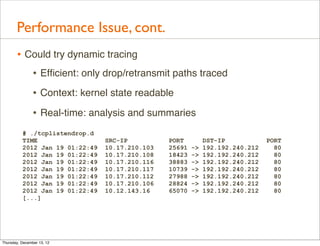 Performance Issue, cont.
       • Could try dynamic tracing
          • Efﬁcient: only drop/retransmit paths traced
                • Context: kernel state readable
                • Real-time: analysis and summaries
          # ./tcplistendrop.d
          TIME                   SRC-IP          PORT         DST-IP            PORT
          2012 Jan 19 01:22:49   10.17.210.103   25691   ->   192.192.240.212     80
          2012 Jan 19 01:22:49   10.17.210.108   18423   ->   192.192.240.212     80
          2012 Jan 19 01:22:49   10.17.210.116   38883   ->   192.192.240.212     80
          2012 Jan 19 01:22:49   10.17.210.117   10739   ->   192.192.240.212     80
          2012 Jan 19 01:22:49   10.17.210.112   27988   ->   192.192.240.212     80
          2012 Jan 19 01:22:49   10.17.210.106   28824   ->   192.192.240.212     80
          2012 Jan 19 01:22:49   10.12.143.16    65070   ->   192.192.240.212     80
          [...]




Thursday, December 13, 12
 