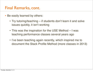 Final Remarks, cont.
       • Be easily learned by others:
          • Try tutoring/teaching – if students don’t learn it and solve
                    issues quickly, it isn’t working

                • This was the inspiration for the USE Method – I was
                    teaching performance classes several years ago

                • I’ve been teaching again recently, which inspired me to
                    document the Stack Proﬁle Method (more classes in 2013)




Thursday, December 13, 12
 