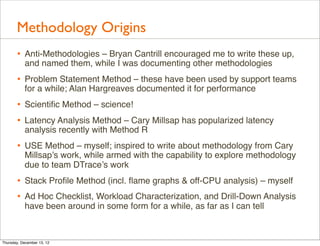 Methodology Origins
       • Anti-Methodologies – Bryan Cantrill encouraged me to write these up,
           and named them, while I was documenting other methodologies
       • Problem Statement Method – these have been used by support teams
           for a while; Alan Hargreaves documented it for performance
       • Scientiﬁc Method – science!
       • Latency Analysis Method – Cary Millsap has popularized latency
           analysis recently with Method R
       • USE Method – myself; inspired to write about methodology from Cary
           Millsap’s work, while armed with the capability to explore methodology
           due to team DTrace’s work
       • Stack Proﬁle Method (incl. ﬂame graphs & off-CPU analysis) – myself
       • Ad Hoc Checklist, Workload Characterization, and Drill-Down Analysis
           have been around in some form for a while, as far as I can tell



Thursday, December 13, 12
 