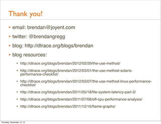 Thank you!
       • email: brendan@joyent.com
       • twitter: @brendangregg
       • blog: http://dtrace.org/blogs/brendan
       • blog resources:
                • http://dtrace.org/blogs/brendan/2012/02/29/the-use-method/
                • http://dtrace.org/blogs/brendan/2012/03/01/the-use-method-solaris-
                    performance-checklist/
                • http://dtrace.org/blogs/brendan/2012/03/07/the-use-method-linux-performance-
                    checklist/
                • http://dtrace.org/blogs/brendan/2011/05/18/ﬁle-system-latency-part-3/
                • http://dtrace.org/blogs/brendan/2011/07/08/off-cpu-performance-analysis/
                • http://dtrace.org/blogs/brendan/2011/12/16/ﬂame-graphs/


Thursday, December 13, 12
 