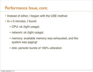 Performance Issue, cont.
       • Instead of either, I began with the USE method
       • In < 5 minutes, I found:
                • CPU: ok (light usage)
                • network: ok (light usage)
                • memory: available memory was exhausted, and the
                    system was paging!

                • disk: periodic bursts of 100% utilization




Thursday, December 13, 12
 