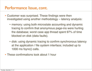 Performance Issue, cont.
       • Customer was surprised. These ﬁndings were then
           investigated using another methodology – latency analysis:
                • memory: using both microstate accounting and dynamic
                    tracing to conﬁrm that anonymous page-ins were hurting
                    the database; worst case app thread spent 97% of time
                    blocked on disk (data faults).

                • disk: using dynamic tracing to conﬁrm synchronous latency
                    at the application / ﬁle system interface; included up to
                    1000 ms fsync() calls.

       • These conﬁrmations took about 1 hour



Thursday, December 13, 12
 