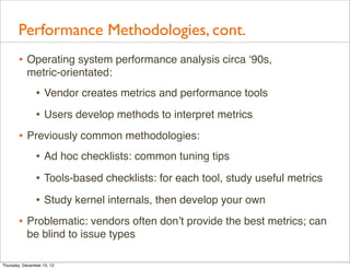 Performance Methodologies, cont.
       • Operating system performance analysis circa ‘90s,
           metric-orientated:
                • Vendor creates metrics and performance tools
                • Users develop methods to interpret metrics
       • Previously common methodologies:
          • Ad hoc checklists: common tuning tips
                • Tools-based checklists: for each tool, study useful metrics
                • Study kernel internals, then develop your own
       • Problematic: vendors often don’t provide the best metrics; can
           be blind to issue types

Thursday, December 13, 12
 