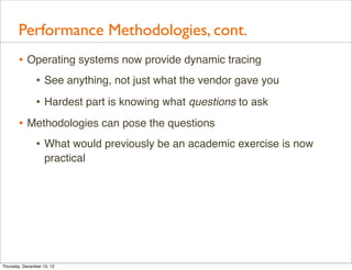 Performance Methodologies, cont.
       • Operating systems now provide dynamic tracing
          • See anything, not just what the vendor gave you
                • Hardest part is knowing what questions to ask
       • Methodologies can pose the questions
          • What would previously be an academic exercise is now
                    practical




Thursday, December 13, 12
 