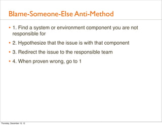 Blame-Someone-Else Anti-Method
       • 1. Find a system or environment component you are not
           responsible for
       • 2. Hypothesize that the issue is with that component
       • 3. Redirect the issue to the responsible team
       • 4. When proven wrong, go to 1




Thursday, December 13, 12
 