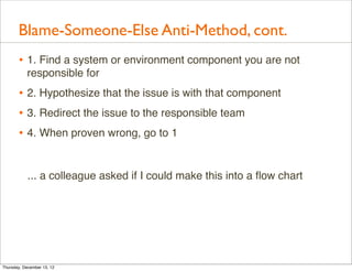 Blame-Someone-Else Anti-Method, cont.
       • 1. Find a system or environment component you are not
           responsible for
       • 2. Hypothesize that the issue is with that component
       • 3. Redirect the issue to the responsible team
       • 4. When proven wrong, go to 1


            ... a colleague asked if I could make this into a ﬂow chart




Thursday, December 13, 12
 