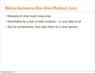 Blame-Someone-Else Anti-Method, cont.
       • Wasteful of other team resources
       • Identiﬁable by a lack of data analysis – or any data at all
       • Ask for screenshots, then take them for a 2nd opinion




Thursday, December 13, 12
 