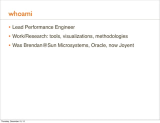 whoami
       • Lead Performance Engineer
       • Work/Research: tools, visualizations, methodologies
       • Was Brendan@Sun Microsystems, Oracle, now Joyent




Thursday, December 13, 12
 