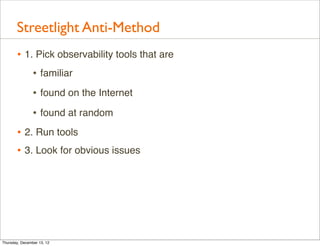 Streetlight Anti-Method
       • 1. Pick observability tools that are
           • familiar
                • found on the Internet
                • found at random
       • 2. Run tools
       • 3. Look for obvious issues




Thursday, December 13, 12
 