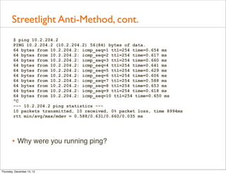 Streetlight Anti-Method, cont.
        $ ping 10.2.204.2
        PING 10.2.204.2 (10.2.204.2) 56(84) bytes of data.
        64 bytes from 10.2.204.2: icmp_seq=1 ttl=254 time=0.654 ms
        64 bytes from 10.2.204.2: icmp_seq=2 ttl=254 time=0.617 ms
        64 bytes from 10.2.204.2: icmp_seq=3 ttl=254 time=0.660 ms
        64 bytes from 10.2.204.2: icmp_seq=4 ttl=254 time=0.641 ms
        64 bytes from 10.2.204.2: icmp_seq=5 ttl=254 time=0.629 ms
        64 bytes from 10.2.204.2: icmp_seq=6 ttl=254 time=0.606 ms
        64 bytes from 10.2.204.2: icmp_seq=7 ttl=254 time=0.588 ms
        64 bytes from 10.2.204.2: icmp_seq=8 ttl=254 time=0.653 ms
        64 bytes from 10.2.204.2: icmp_seq=9 ttl=254 time=0.618 ms
        64 bytes from 10.2.204.2: icmp_seq=10 ttl=254 time=0.650 ms
        ^C
        --- 10.2.204.2 ping statistics ---
        10 packets transmitted, 10 received, 0% packet loss, time 8994ms
        rtt min/avg/max/mdev = 0.588/0.631/0.660/0.035 ms




       • Why were you running ping?


Thursday, December 13, 12
 