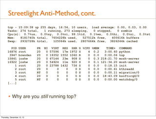 Streetlight Anti-Method, cont.
       top - 15:09:38 up 255 days, 16:54, 10 users, load average: 0.00, 0.03, 0.00
       Tasks: 274 total,   1 running, 273 sleeping,   0 stopped,    0 zombie
       Cpu(s): 0.7%us, 0.0%sy, 0.0%ni, 99.1%id, 0.1%wa, 0.0%hi, 0.0%si, 0.0%st
       Mem:   8181740k total, 7654228k used,    527512k free,    405616k buffers
       Swap: 2932728k total,    125064k used, 2807664k free, 3826244k cached

         PID       USER      PR   NI    VIRT RES SHR S %CPU %MEM   TIME+ COMMAND
       16876       root      20    0   57596 17m 1972 S   4 0.2   3:00.60 python
        3947       brendan   20    0   19352 1552 1060 R  0 0.0   0:00.06 top
       15841       joshw     20    0   67144 23m 908 S    0 0.3 218:21.70 mosh-server
       16922       joshw     20    0   54924 11m 920 S    0 0.1 121:34.20 mosh-server
           1       root      20    0   23788 1432 736 S   0 0.0   0:18.15 init
           2       root      20    0       0    0    0 S  0 0.0   0:00.61 kthreadd
           3       root      RT    0       0    0    0 S  0 0.0   0:00.11 migration/0
           4       root      20    0       0    0    0 S  0 0.0 18:43.09 ksoftirqd/0
           5       root      RT    0       0    0    0 S  0 0.0   0:00.00 watchdog/0
       [...]



       • Why are you still running top?


Thursday, December 13, 12
 