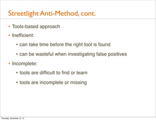 Streetlight Anti-Method, cont.
       • Tools-based approach
       • Inefﬁcient:
                • can take time before the right tool is found
                • can be wasteful when investigating false positives
       • Incomplete:
           • tools are difﬁcult to ﬁnd or learn
                • tools are incomplete or missing




Thursday, December 13, 12
 