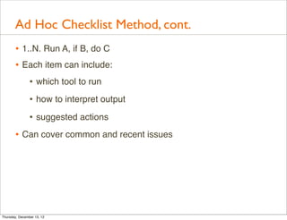 Ad Hoc Checklist Method, cont.
       • 1..N. Run A, if B, do C
       • Each item can include:
                • which tool to run
                • how to interpret output
                • suggested actions
       • Can cover common and recent issues




Thursday, December 13, 12
 