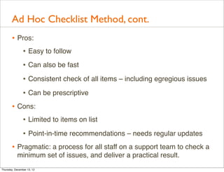 Ad Hoc Checklist Method, cont.
       • Pros:
          • Easy to follow
                • Can also be fast
                • Consistent check of all items – including egregious issues
                • Can be prescriptive
       • Cons:
          • Limited to items on list
                • Point-in-time recommendations – needs regular updates
       • Pragmatic: a process for all staff on a support team to check a
           minimum set of issues, and deliver a practical result.
Thursday, December 13, 12
 