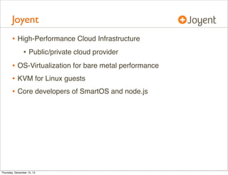 Joyent
       • High-Performance Cloud Infrastructure
          • Public/private cloud provider
       • OS-Virtualization for bare metal performance
       • KVM for Linux guests
       • Core developers of SmartOS and node.js




Thursday, December 13, 12
 