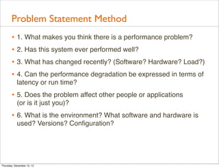 Problem Statement Method
       • 1. What makes you think there is a performance problem?
       • 2. Has this system ever performed well?
       • 3. What has changed recently? (Software? Hardware? Load?)
       • 4. Can the performance degradation be expressed in terms of
           latency or run time?
       • 5. Does the problem affect other people or applications
           (or is it just you)?
       • 6. What is the environment? What software and hardware is
           used? Versions? Conﬁguration?




Thursday, December 13, 12
 