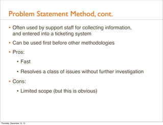 Problem Statement Method, cont.
       • Often used by support staff for collecting information,
           and entered into a ticketing system
       • Can be used ﬁrst before other methodologies
       • Pros:
          • Fast
                • Resolves a class of issues without further investigation
       • Cons:
          • Limited scope (but this is obvious)



Thursday, December 13, 12
 