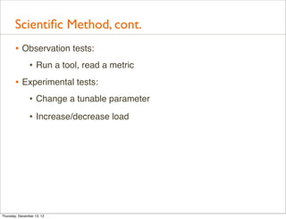Scientiﬁc Method, cont.
       • Observation tests:
          • Run a tool, read a metric
       • Experimental tests:
          • Change a tunable parameter
                • Increase/decrease load




Thursday, December 13, 12
 