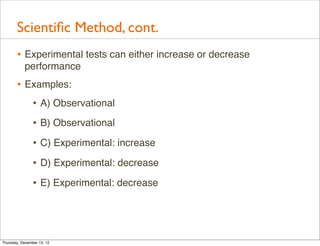 Scientiﬁc Method, cont.
       • Experimental tests can either increase or decrease
           performance
       • Examples:
          • A) Observational
                • B) Observational
                • C) Experimental: increase
                • D) Experimental: decrease
                • E) Experimental: decrease



Thursday, December 13, 12
 