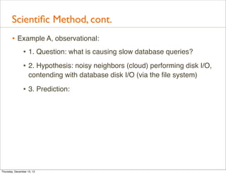 Scientiﬁc Method, cont.
       • Example A, observational:
          • 1. Question: what is causing slow database queries?
                • 2. Hypothesis: noisy neighbors (cloud) performing disk I/O,
                    contending with database disk I/O (via the ﬁle system)

                • 3. Prediction:




Thursday, December 13, 12
 