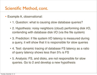Scientiﬁc Method, cont.
       • Example A, observational:
          • 1. Question: what is causing slow database queries?
                • 2. Hypothesis: noisy neighbors (cloud) performing disk I/O,
                    contending with database disk I/O (via the ﬁle system)

                • 3. Prediction: if ﬁle system I/O latency is measured during
                    a query, it will show that it is responsible for slow queries

                • 4. Test: dynamic tracing of database FS latency as a ratio
                    of query latency shows less than 5% is FS

                • 5. Analysis: FS, and disks, are not responsible for slow
                    queries. Go to 2 and develop a new hypothesis


Thursday, December 13, 12
 