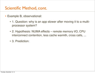 Scientiﬁc Method, cont.
       • Example B, observational:
          • 1. Question: why is an app slower after moving it to a multi-
                    processor system?

                • 2. Hypothesis: NUMA effects – remote memory I/O, CPU
                    interconnect contention, less cache warmth, cross calls, ...

                • 3. Prediction:




Thursday, December 13, 12
 