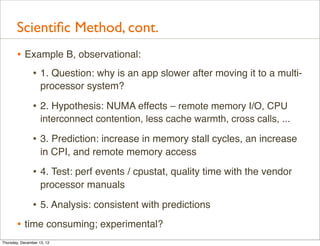 Scientiﬁc Method, cont.
       • Example B, observational:
          • 1. Question: why is an app slower after moving it to a multi-
                    processor system?

                • 2. Hypothesis: NUMA effects – remote memory I/O, CPU
                    interconnect contention, less cache warmth, cross calls, ...

                • 3. Prediction: increase in memory stall cycles, an increase
                    in CPI, and remote memory access

                • 4. Test: perf events / cpustat, quality time with the vendor
                    processor manuals

                • 5. Analysis: consistent with predictions
       • time consuming; experimental?
Thursday, December 13, 12
 