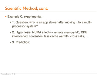 Scientiﬁc Method, cont.
       • Example C, experimental:
          • 1. Question: why is an app slower after moving it to a multi-
                    processor system?

                • 2. Hypothesis: NUMA effects – remote memory I/O, CPU
                    interconnect contention, less cache warmth, cross calls, ...

                • 3. Prediction:




Thursday, December 13, 12
 