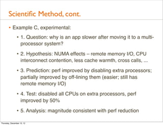 Scientiﬁc Method, cont.
       • Example C, experimental:
          • 1. Question: why is an app slower after moving it to a multi-
                    processor system?

                • 2. Hypothesis: NUMA effects – remote memory I/O, CPU
                    interconnect contention, less cache warmth, cross calls, ...

                • 3. Prediction: perf improved by disabling extra processors;
                    partially improved by off-lining them (easier; still has
                    remote memory I/O)

                • 4. Test: disabled all CPUs on extra processors, perf
                    improved by 50%

                • 5. Analysis: magnitude consistent with perf reduction
Thursday, December 13, 12
 