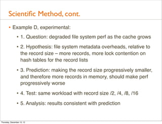 Scientiﬁc Method, cont.
       • Example D, experimental:
          • 1. Question: degraded ﬁle system perf as the cache grows
                • 2. Hypothesis: ﬁle system metadata overheads, relative to
                    the record size – more records, more lock contention on
                    hash tables for the record lists

                • 3. Prediction: making the record size progressively smaller,
                    and therefore more records in memory, should make perf
                    progressively worse

                • 4. Test: same workload with record size /2, /4, /8, /16
                • 5. Analysis: results consistent with prediction

Thursday, December 13, 12
 
